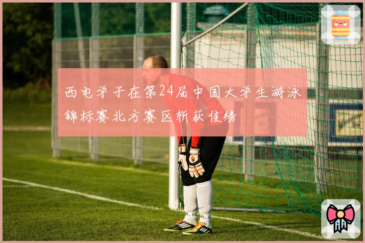 西电学子在第24届中国大学生游泳锦标赛北方赛区斩获佳绩