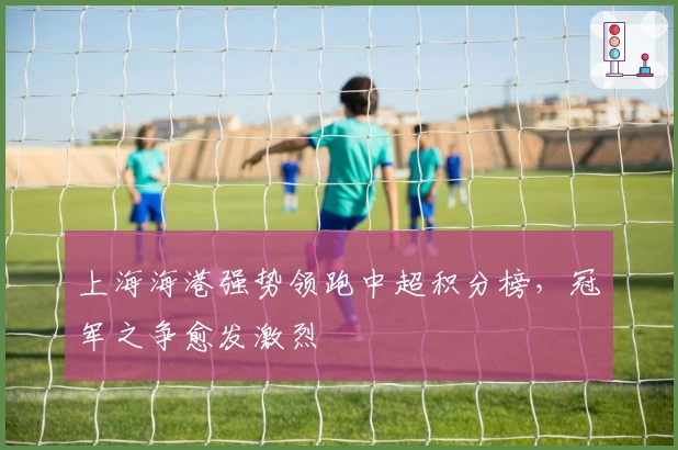 上海海港强势领跑中超积分榜,冠军之争愈发激烈