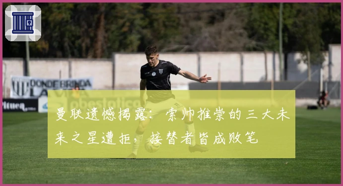 曼联遗憾揭露：索帅推崇的三大未来之星遭拒，接替者皆成败笔