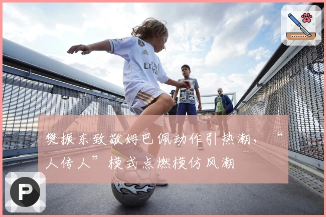 樊振东致敬姆巴佩动作引热潮，“人传人”模式点燃模仿风潮