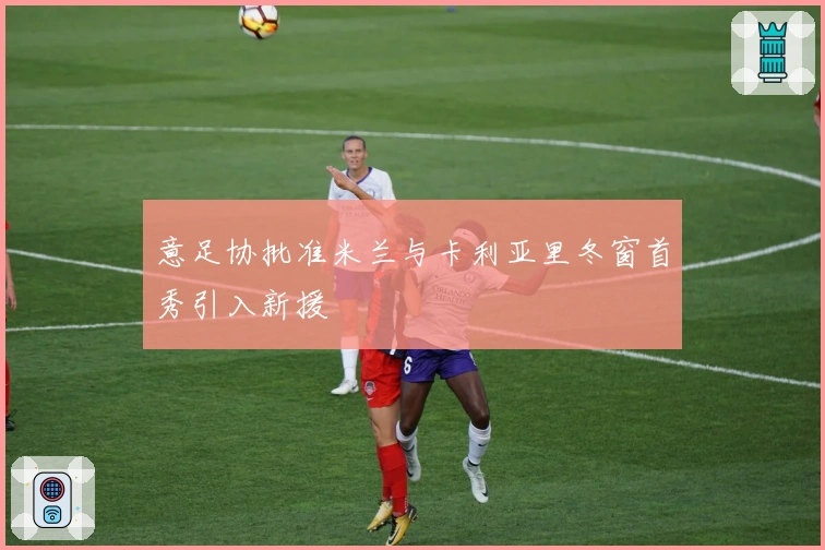 意足协批准米兰与卡利亚里冬窗首秀引入新援