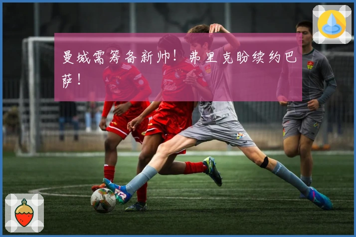 曼城需筹备新帅！弗里克盼续约巴萨！