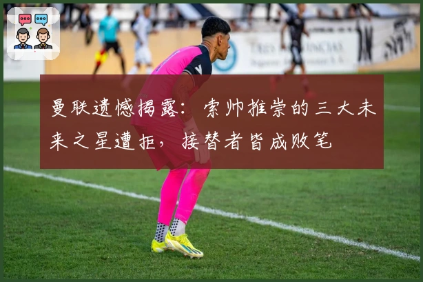 曼联遗憾揭露：索帅推崇的三大未来之星遭拒，接替者皆成败笔