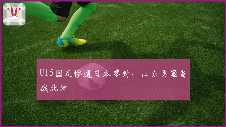 U15国足惨遭日本零封，山东男篮备战北控