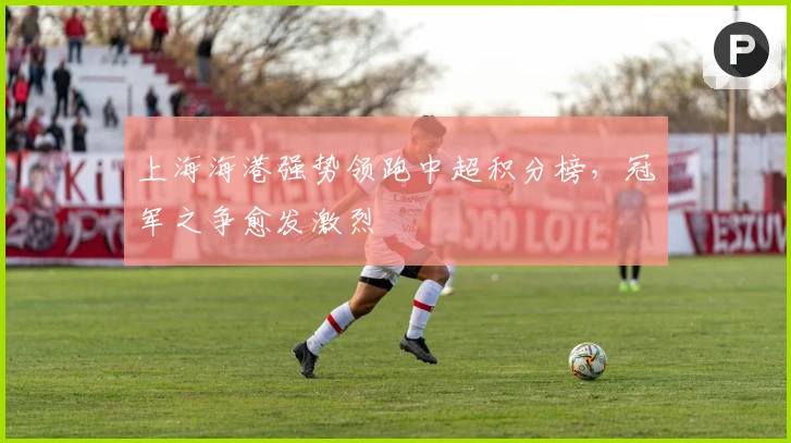 上海海港强势领跑中超积分榜，冠军之争愈发激烈