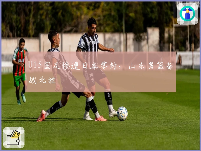 U15国足惨遭日本零封，山东男篮备战北控