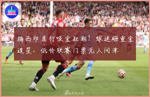 梅西印度行吸金狂潮！球迷砸重金追星，低价联赛门票无人问津